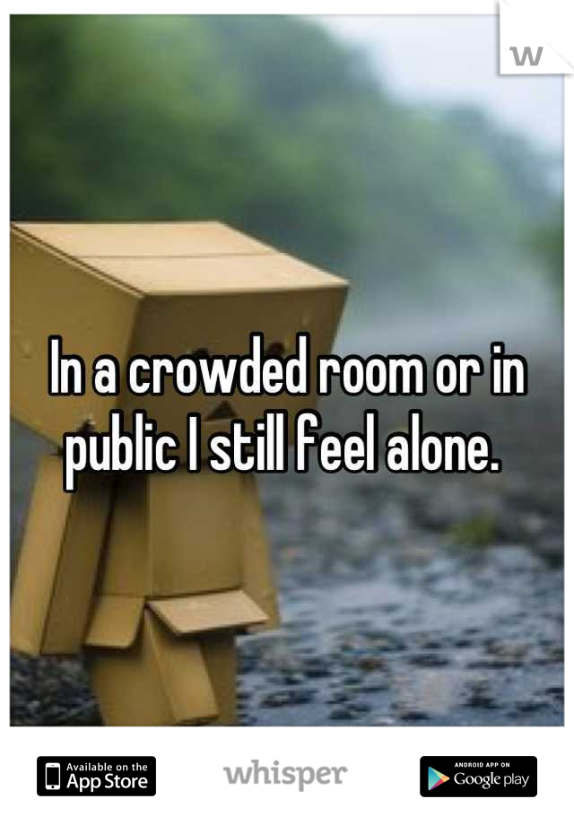 In a crowded room or in public I still feel alone. 