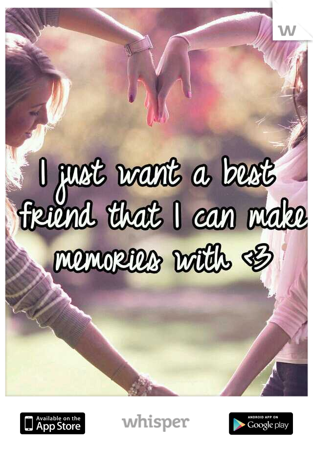 I just want a best friend that I can make memories with <3