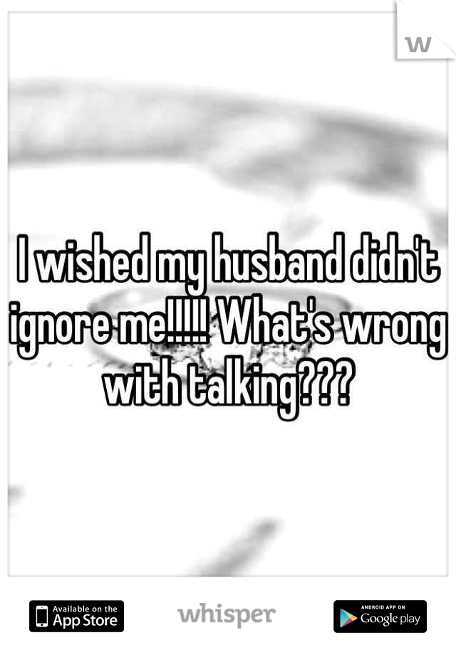 I wished my husband didn't ignore me!!!!! What's wrong with talking???