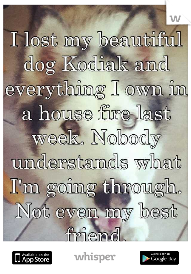 I lost my beautiful dog Kodiak and everything I own in a house fire last week. Nobody understands what I'm going through. Not even my best friend.