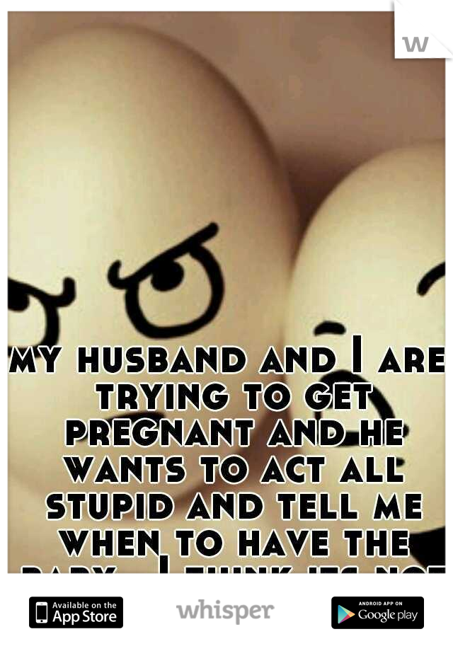 my husband and I are trying to get pregnant and he wants to act all stupid and tell me when to have the baby.. I think its not a good idea after all