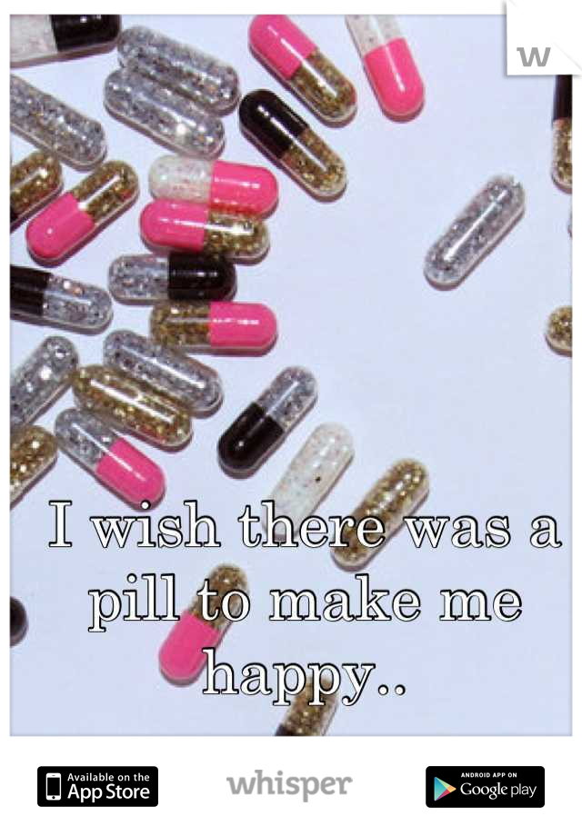 I wish there was a pill to make me happy..