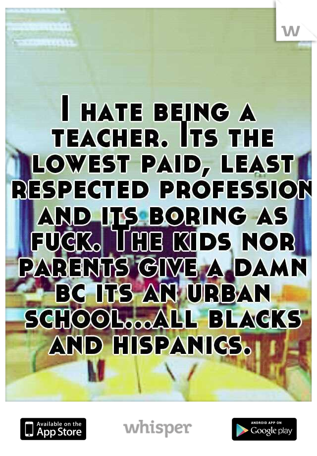 I hate being a teacher. Its the lowest paid, least respected profession and its boring as fuck. The kids nor parents give a damn bc its an urban school...all blacks and hispanics. 
