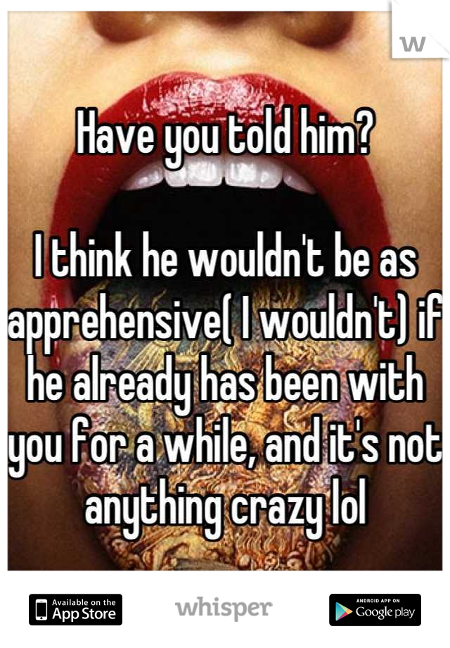 Have you told him?

I think he wouldn't be as apprehensive( I wouldn't) if he already has been with you for a while, and it's not anything crazy lol