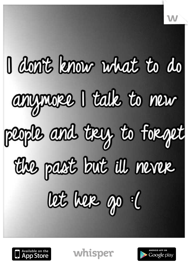 I don't know what to do anymore I talk to new people and try to forget the past but ill never let her go :(