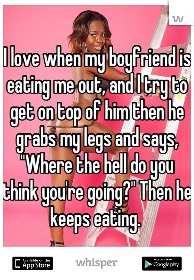 I love when my boyfriend is eating me out, and I try to get on top of him then he grabs my legs and says, "Where the hell do you think you're going?" Then he keeps eating. 