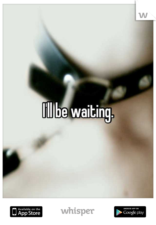 I'll be waiting.