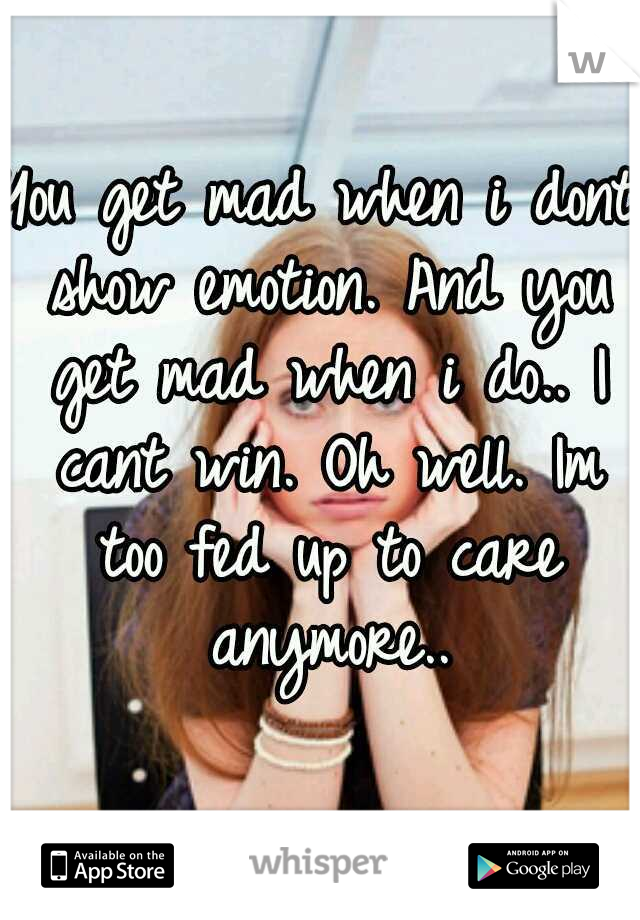 You get mad when i dont show emotion. And you get mad when i do.. I cant win. Oh well. Im too fed up to care anymore..