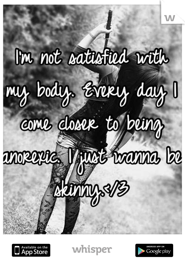I'm not satisfied with my body. Every day I come closer to being anorexic. I just wanna be skinny.</3