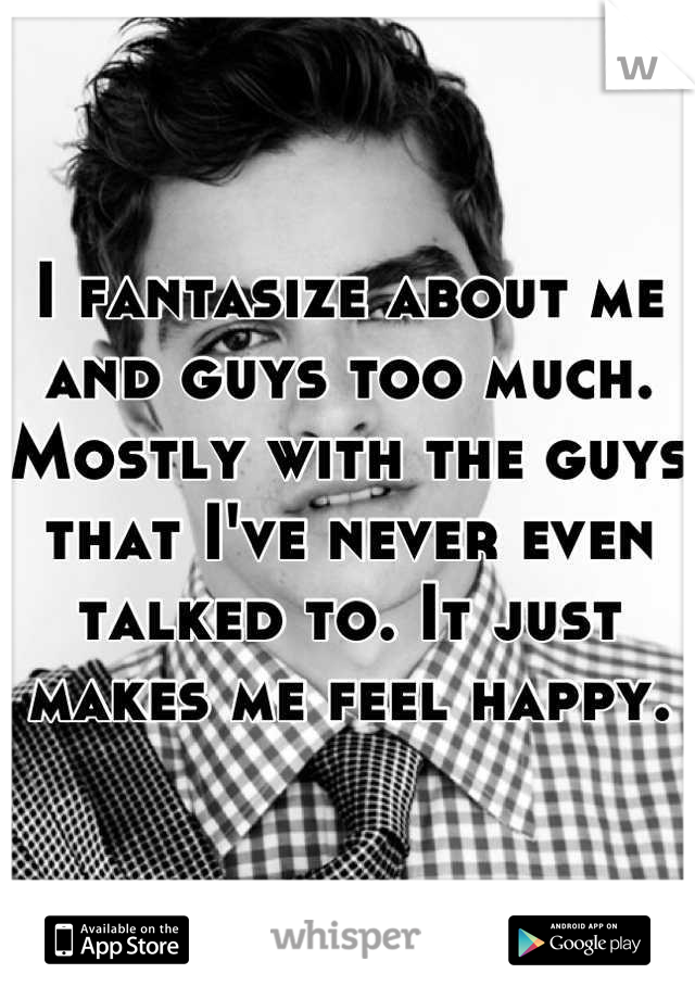 I fantasize about me and guys too much. Mostly with the guys that I've never even talked to. It just makes me feel happy.