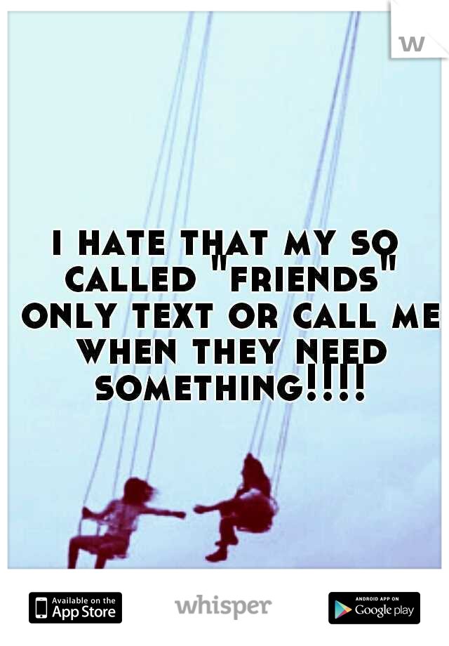 i hate that my so called "friends" only text or call me when they need something!!!!