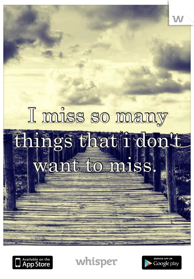 I miss so many things that i don't want to miss. 