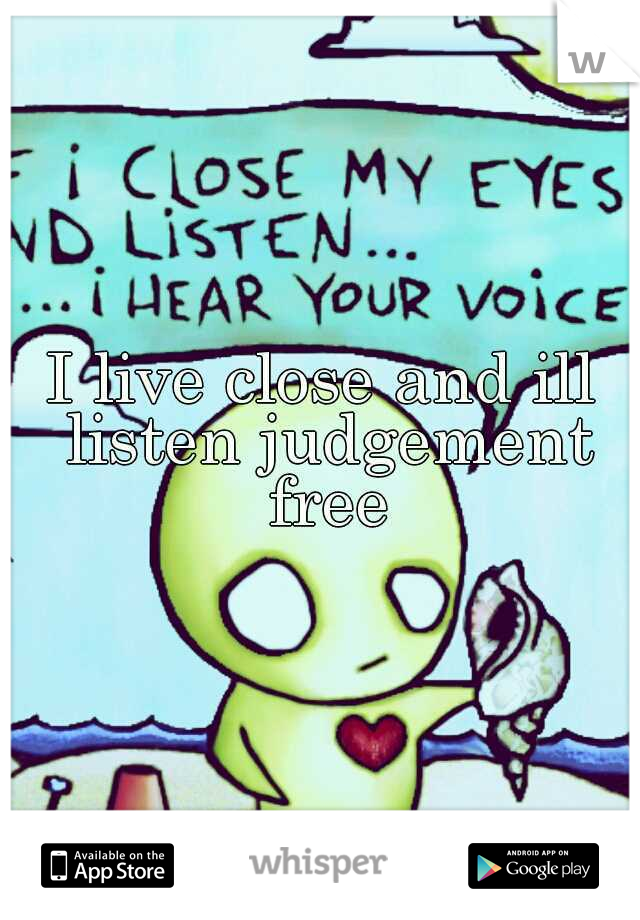 I live close and ill listen judgement free