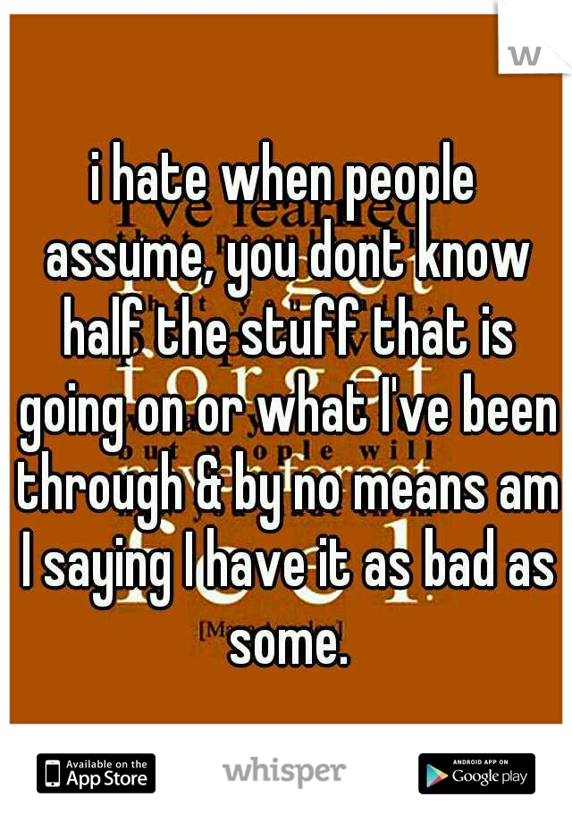 i hate when people assume, you dont know half the stuff that is going on or what I've been through & by no means am I saying I have it as bad as some.