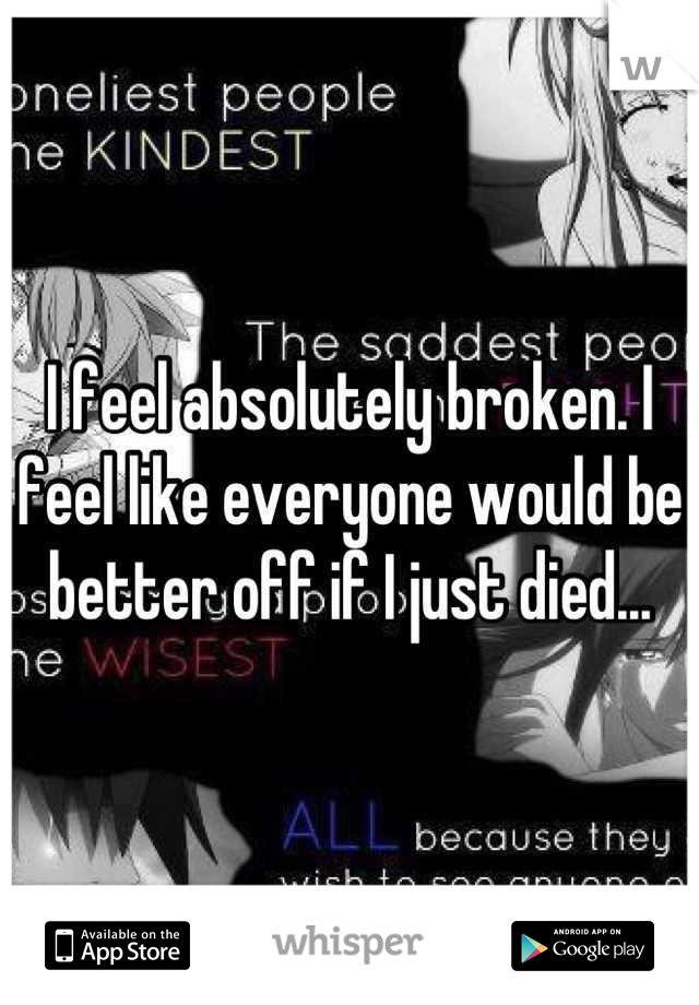 I feel absolutely broken. I feel like everyone would be better off if I just died...