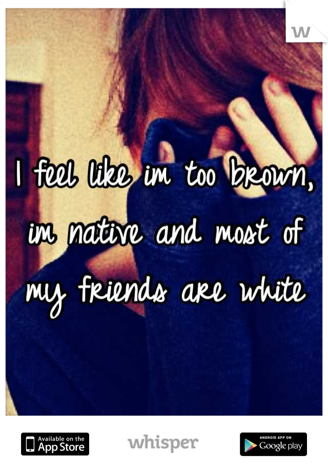 I feel like im too brown, im native and most of my friends are white