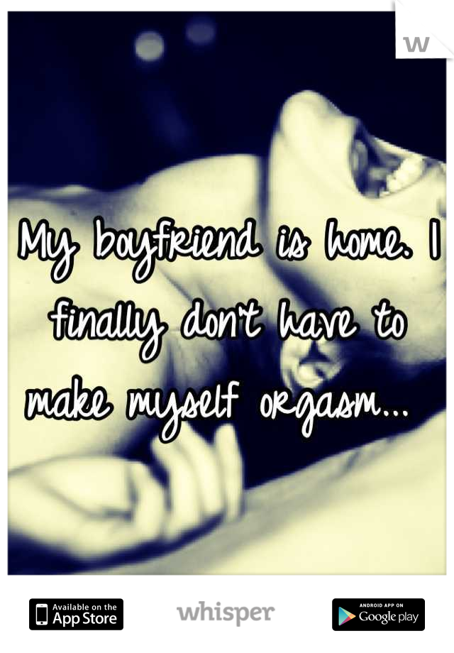 My boyfriend is home. I finally don't have to make myself orgasm... 