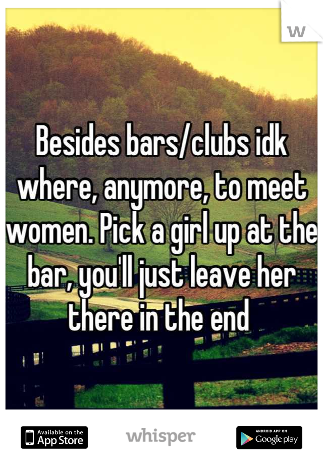 Besides bars/clubs idk where, anymore, to meet women. Pick a girl up at the bar, you'll just leave her there in the end 