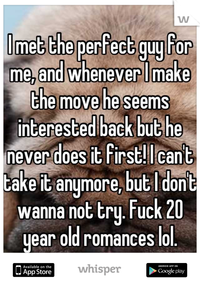 I met the perfect guy for me, and whenever I make the move he seems interested back but he never does it first! I can't take it anymore, but I don't wanna not try. Fuck 20 year old romances lol.