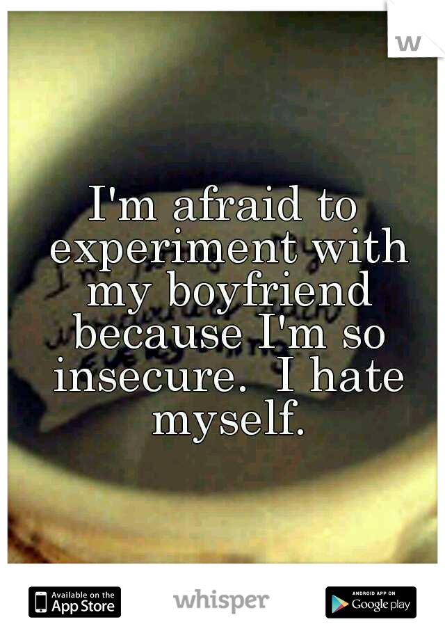 I'm afraid to experiment with my boyfriend because I'm so insecure.  I hate myself.