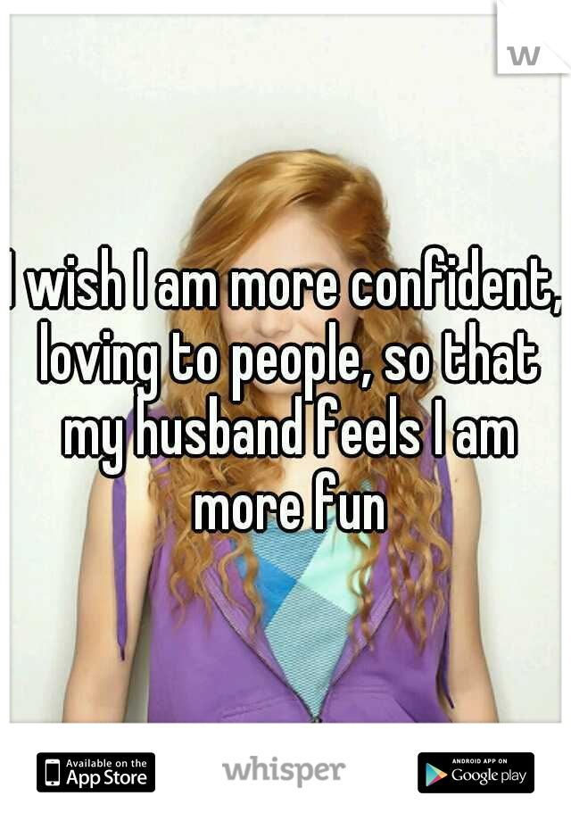 I wish I am more confident, loving to people, so that my husband feels I am more fun
