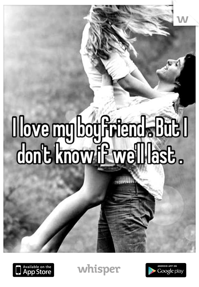 I love my boyfriend . But I don't know if we'll last .