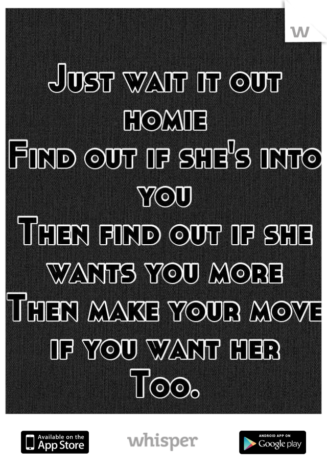 Just wait it out homie
Find out if she's into you
Then find out if she wants you more
Then make your move if you want her
Too.