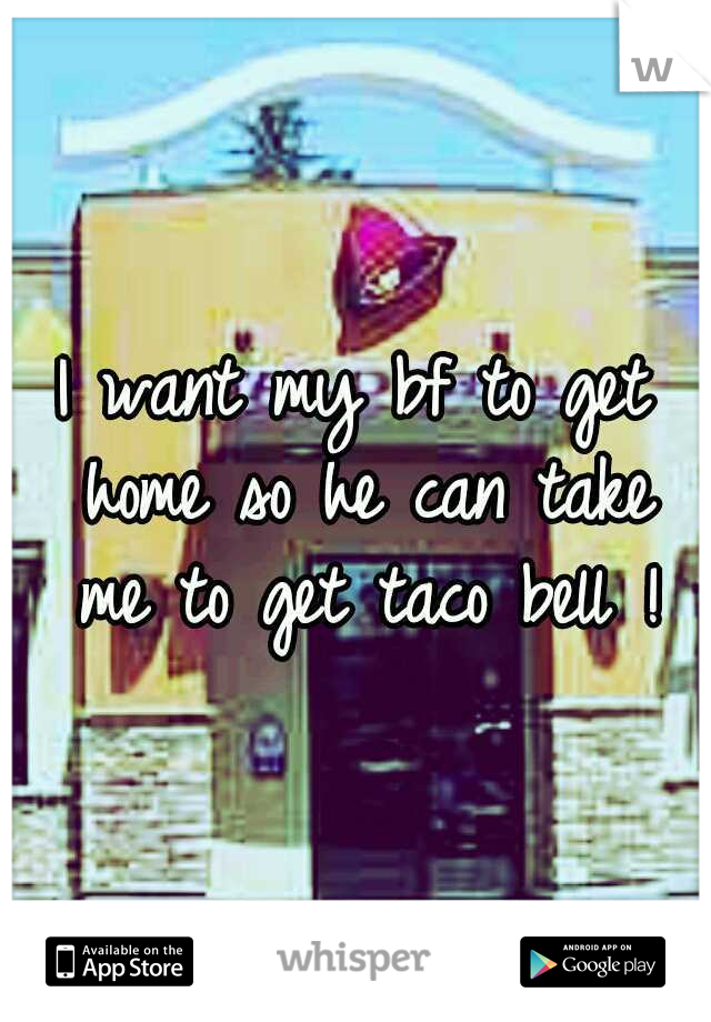 I want my bf to get home so he can take me to get taco bell !