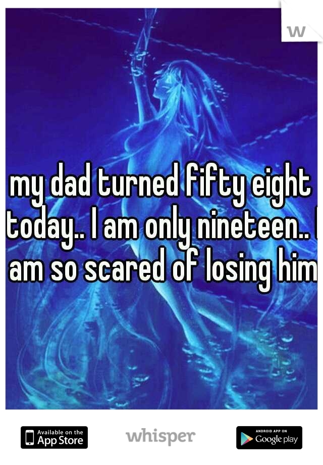 my dad turned fifty eight today.. I am only nineteen.. I am so scared of losing him
