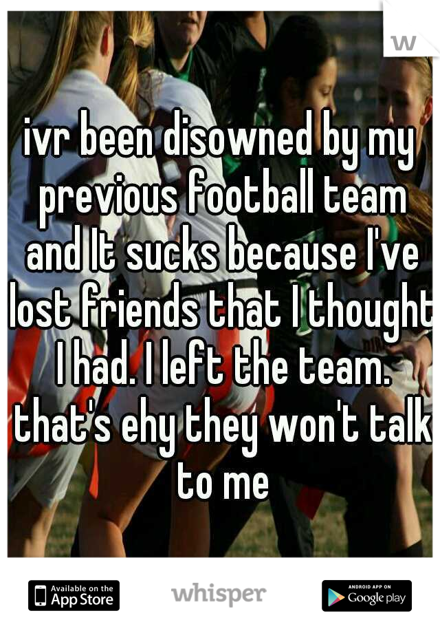 ivr been disowned by my previous football team and It sucks because I've lost friends that I thought I had. I left the team. that's ehy they won't talk to me