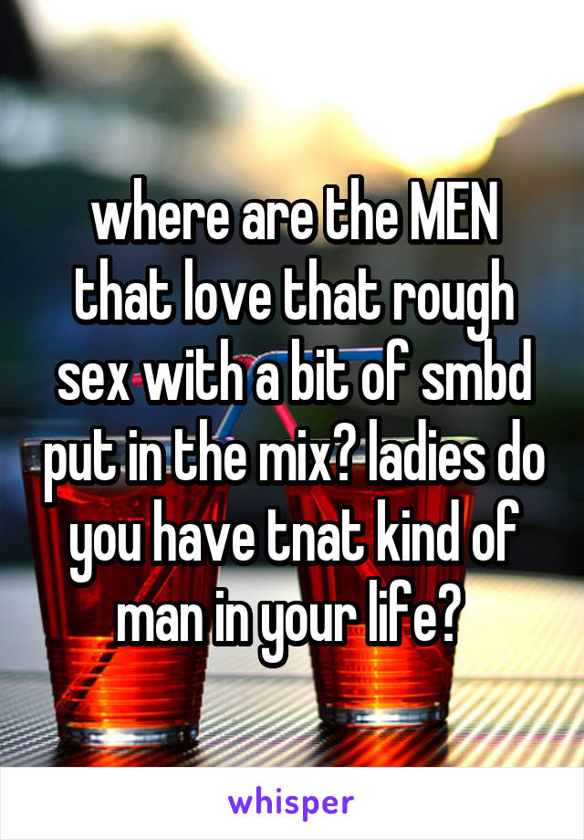 where are the MEN that love that rough sex with a bit of smbd put in the mix? ladies do you have tnat kind of man in your life? 
