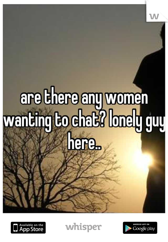are there any women wanting to chat? lonely guy here..