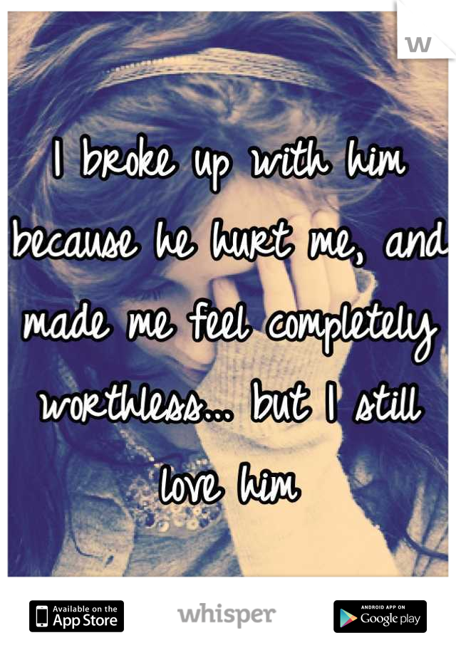 I broke up with him because he hurt me, and made me feel completely worthless... but I still love him