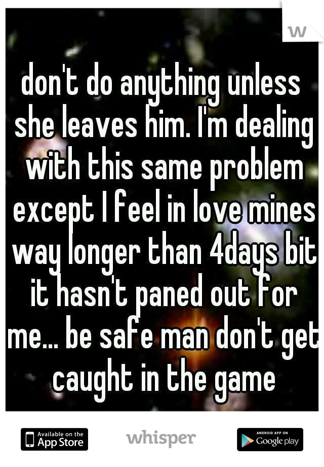 don't do anything unless she leaves him. I'm dealing with this same problem except I feel in love mines way longer than 4days bit it hasn't paned out for me... be safe man don't get caught in the game
