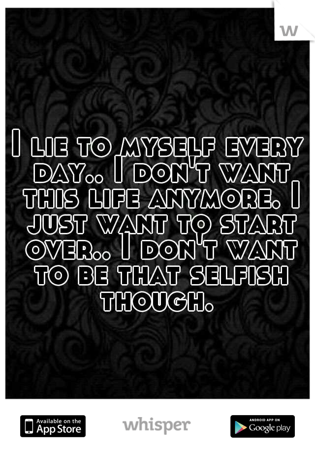 I lie to myself every day.. I don't want this life anymore. I just want to start over.. I don't want to be that selfish though. 