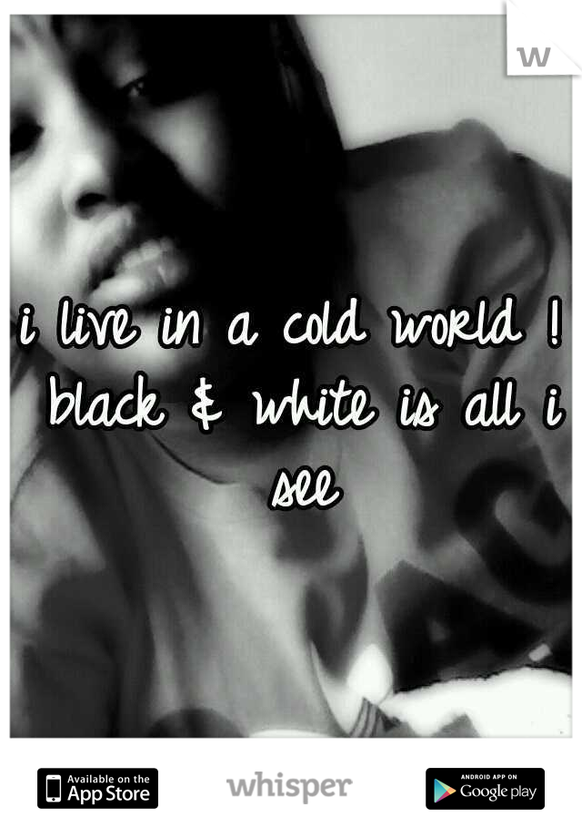 i live in a cold world ! black & white is all i see