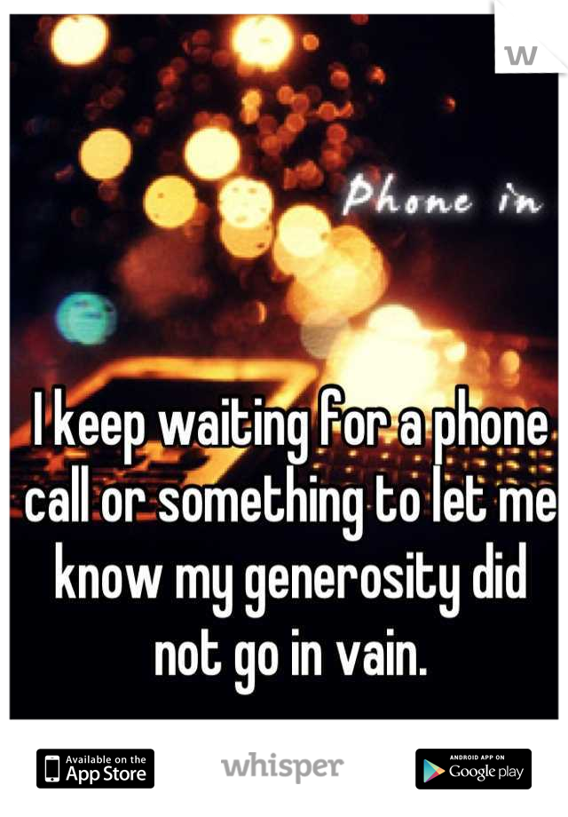 I keep waiting for a phone call or something to let me know my generosity did not go in vain.