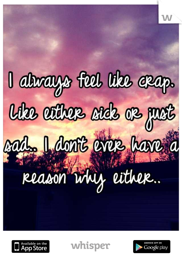 I always feel like crap. Like either sick or just sad.. I don't ever have a reason why either..