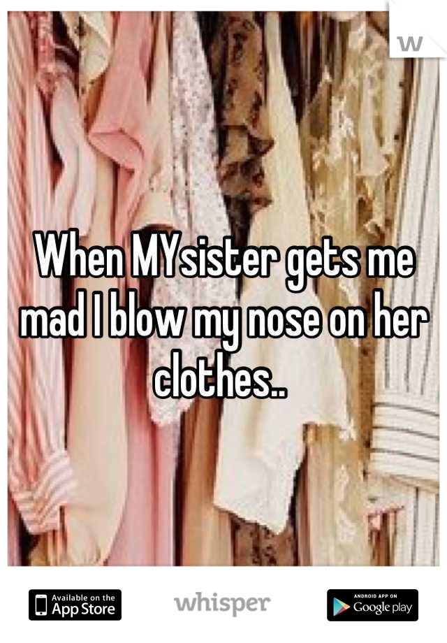When MYsister gets me mad I blow my nose on her clothes.. 