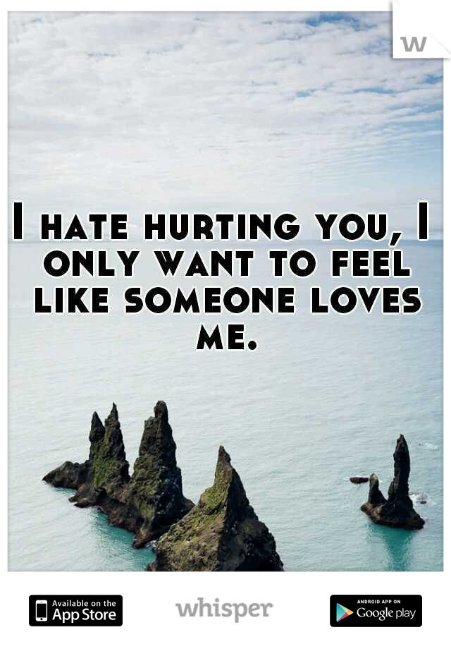 I hate hurting you, I only want to feel like someone loves me.
