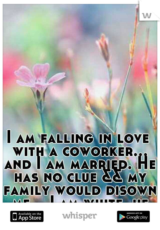 I am falling in love with a coworker... and I am married. He has no clue && my family would disown me... I am white, he is black. 