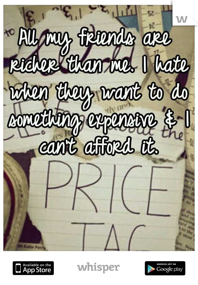 All my friends are richer than me. I hate when they want to do something expensive & I can't afford it.