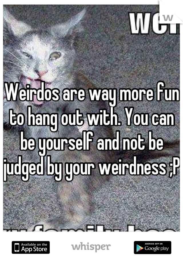Weirdos are way more fun to hang out with. You can be yourself and not be judged by your weirdness ;P