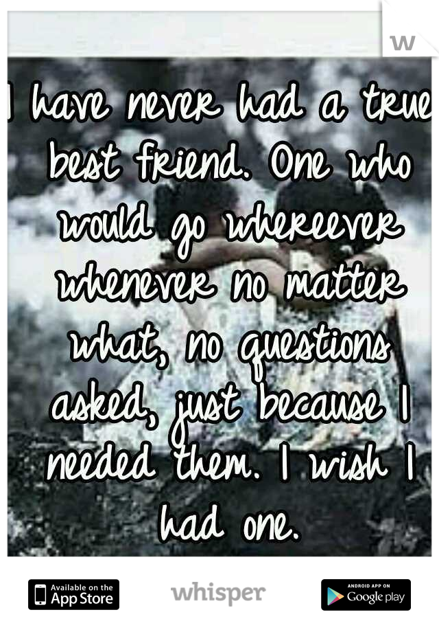 I have never had a true best friend. One who would go whereever whenever no matter what, no questions asked, just because I needed them.
I wish I had one.