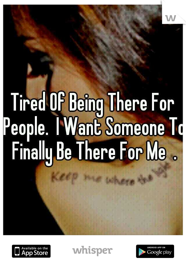 Tired Of Being There For People.  I Want Someone To Finally Be There For Me  .