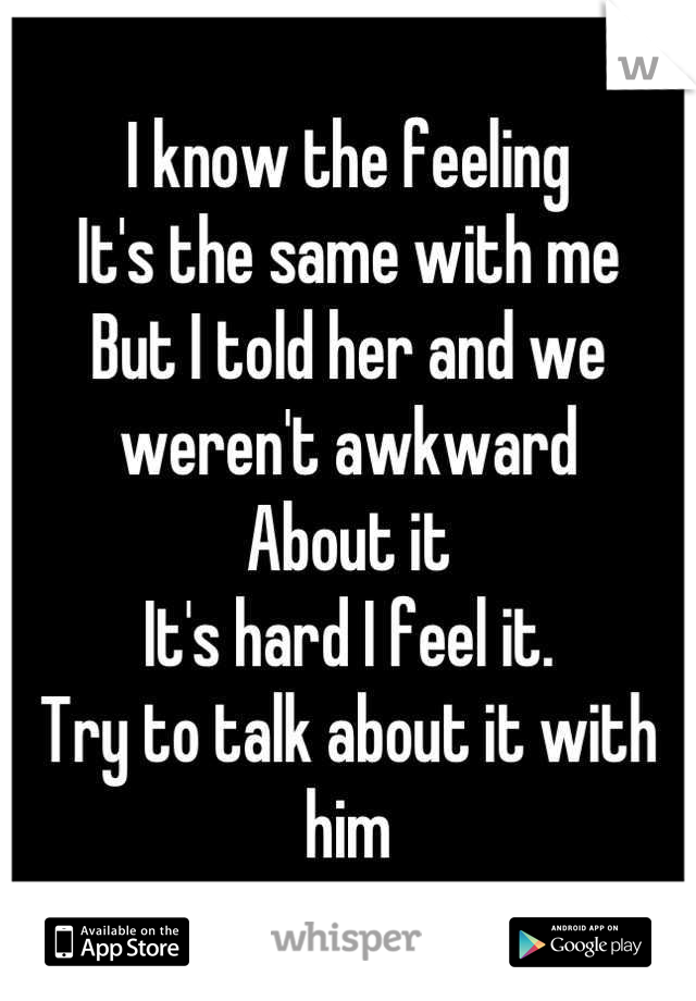 I know the feeling 
It's the same with me
But I told her and we weren't awkward 
About it
It's hard I feel it.
Try to talk about it with him