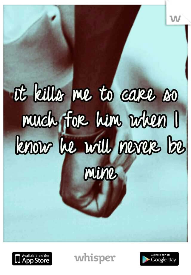 it kills me to care so much for him when I know he will never be mine