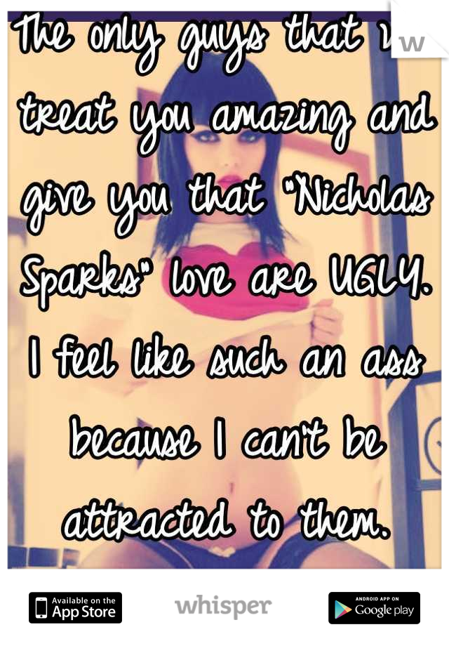 The only guys that will treat you amazing and give you that "Nicholas Sparks" love are UGLY.  
I feel like such an ass because I can't be attracted to them. 
I've tried. 