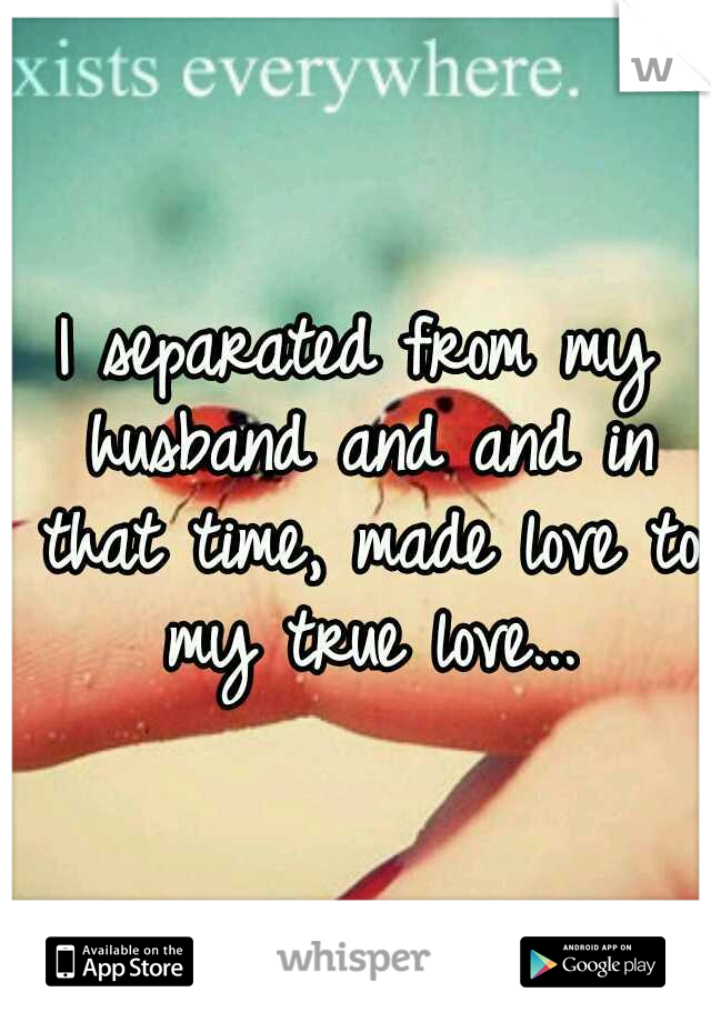 I separated from my husband and and in that time, made love to my true love...