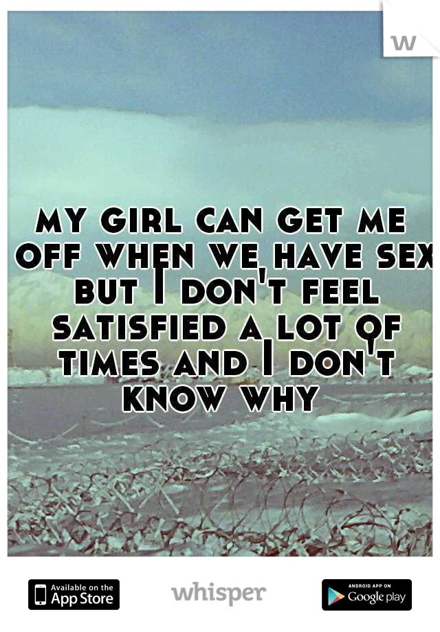 my girl can get me off when we have sex but I don't feel satisfied a lot of times and I don't know why 